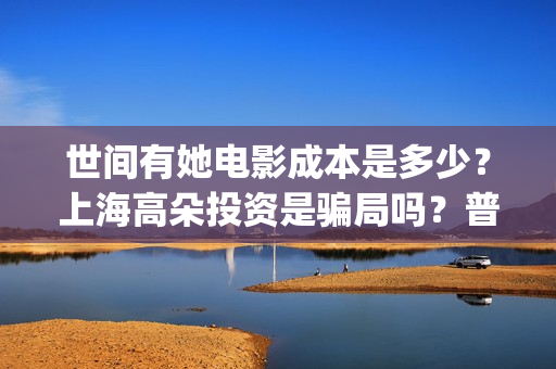 世间有她电影成本是多少?上海高朵投资是骗局吗?普通人怎么投资?(世间有她电影感人片段) 世间有她电影成本是多少?上海高朵投资是骗局吗?普通人怎么投资?(世间有她电影感人片段)