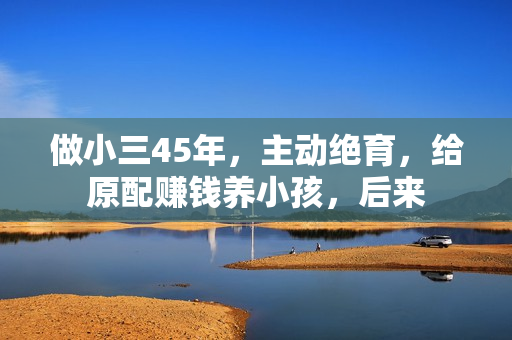 做小三45年，主动绝育，给原配赚钱养小孩，后来