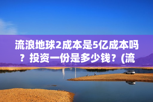 流浪地球2成本是5亿成本吗？投资一份是多少钱？(流浪地球2成本和票房)