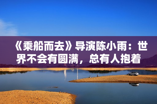 《乘船而去》导演陈小雨：世界不会有圆满，总有人抱着遗憾
