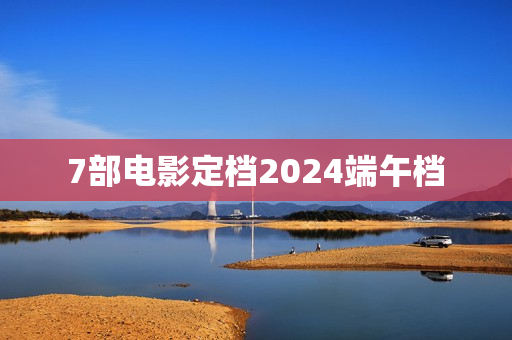 7部电影定档2024端午档