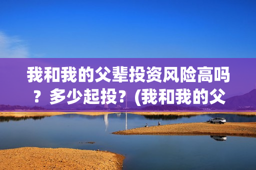 我和我的父辈投资风险高吗?多少起投?(我和我的父辈热议) 我和我的父辈投资风险高吗?多少起投?(我和我的父辈热议)