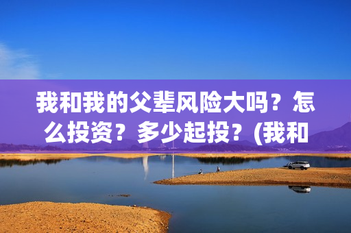 我和我的父辈风险大吗？怎么投资？多少起投？(我和我的父辈原形)