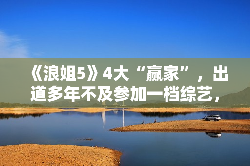 《浪姐5》4大“赢家”，出道多年不及参加一档综艺，选择真重要