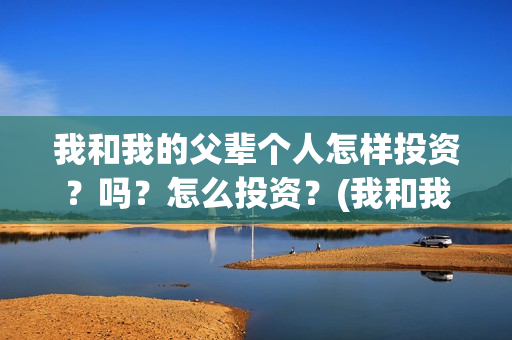 我和我的父辈个人怎样投资?吗?怎么投资?(我和我的父辈个人简介) 我和我的父辈个人怎样投资?吗?怎么投资?(我和我的父辈个人简介)