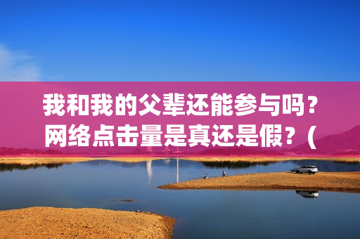 我和我的父辈还能参与吗?网络点击量是真还是假?(我和我的父辈讲啥) 我和我的父辈还能参与吗?网络点击量是真还是假?(我和我的父辈讲啥)