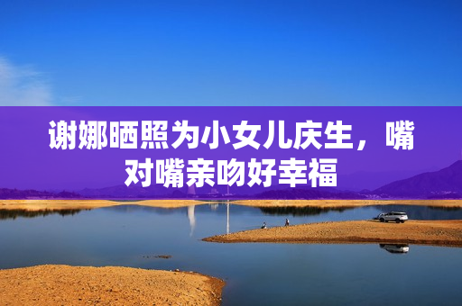 谢娜晒照为小女儿庆生，嘴对嘴亲吻好幸福