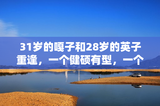 31岁的嘎子和28岁的英子重逢，一个健硕有型，一个女大十八变