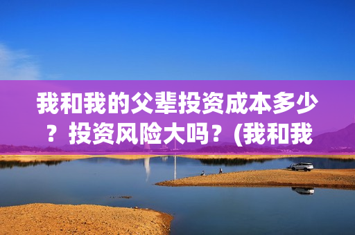 我和我的父辈投资成本多少?投资风险大吗?(我和我的父辈最后宣布) 我和我的父辈投资成本多少?投资风险大吗?(我和我的父辈最后宣布)