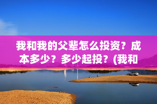 我和我的父辈怎么投资？成本多少？多少起投？(我和我的父辈怎么写)