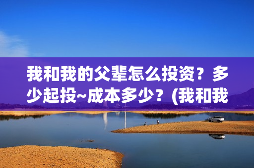 我和我的父辈怎么投资？多少起投~成本多少？(我和我的父辈啥意思)