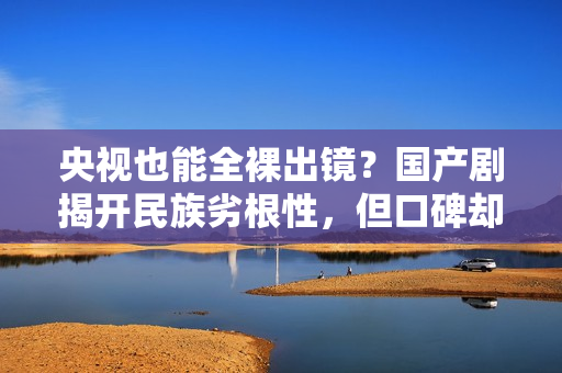 央视也能全裸出镜？国产剧揭开民族劣根性，但口碑却爆火出圈？