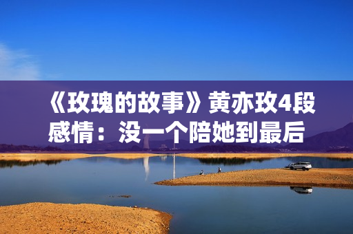 《玫瑰的故事》黄亦玫4段感情：没一个陪她到最后