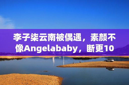 李子柒云南被偶遇,素颜不像Angelababy,断更1000天仍月入78万! 李子柒云南被偶遇,素颜不像Angelababy,断更1000天仍月入78万!