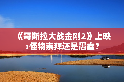 《哥斯拉大战金刚2》上映:怪物崇拜还是愚蠢？
