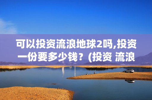 可以投资流浪地球2吗,投资一份要多少钱？(投资 流浪地球)