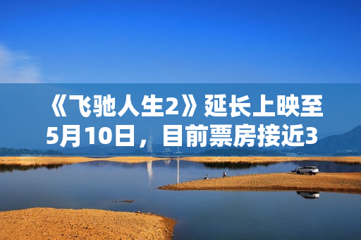 《飞驰人生2》延长上映至5月10日，目前票房接近34亿