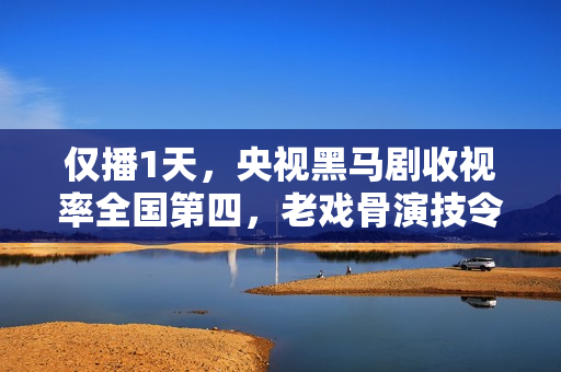 仅播1天,央视黑马剧收视率全国第四,老戏骨演技令人拍案叫绝 仅播1天,央视黑马剧收视率全国第四,老戏骨演技令人拍案叫绝