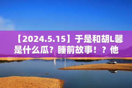【2024.5.15】于是和胡L馨是什么瓜？睡前故事！？他新剧咋样？