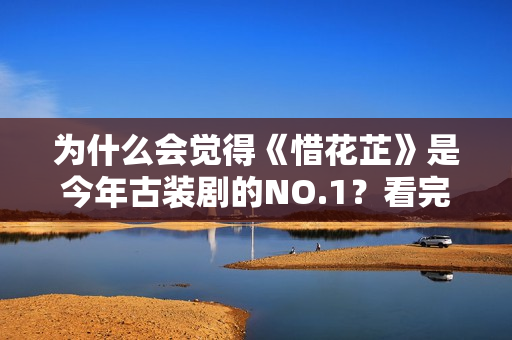 为什么会觉得《惜花芷》是今年古装剧的NO.1？看完这些就知道了