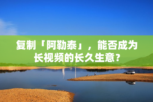 复制「阿勒泰」，能否成为长视频的长久生意？