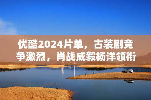 优酷2024片单，古装剧竞争激烈，肖战成毅杨洋领衔7部大流量剧