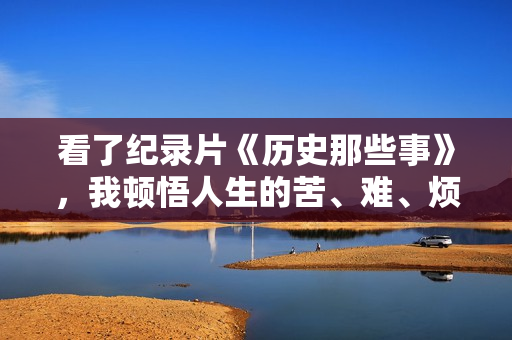 看了纪录片《历史那些事》,我顿悟人生的苦、难、烦,不过如此 看了纪录片《历史那些事》,我顿悟人生的苦、难、烦,不过如此