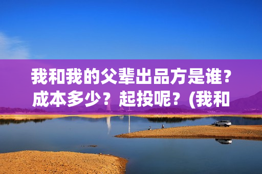 我和我的父辈出品方是谁?成本多少?起投呢?(我和我的父辈讲啥) 我和我的父辈出品方是谁?成本多少?起投呢?(我和我的父辈讲啥)