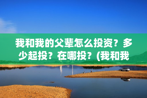 我和我的父辈怎么投资?多少起投?在哪投?(我和我的父辈如何) 我和我的父辈怎么投资?多少起投?在哪投?(我和我的父辈如何)