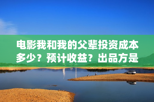 电影我和我的父辈投资成本多少？预计收益？出品方是谁？(电影我和我的父辈简介)