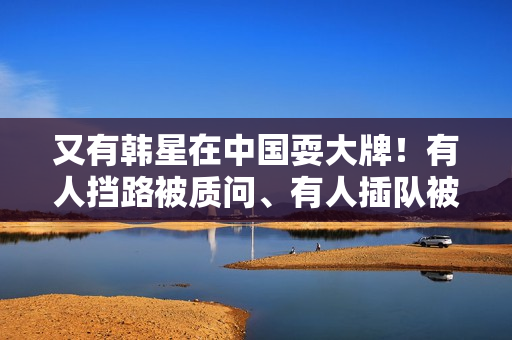 又有韩星在中国耍大牌！有人挡路被质问、有人插队被骂，结局舒爽