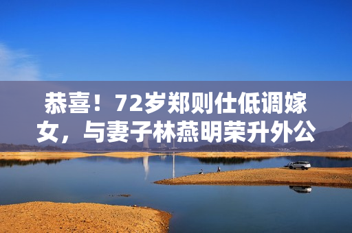 恭喜！72岁郑则仕低调嫁女，与妻子林燕明荣升外公外婆笑容满面