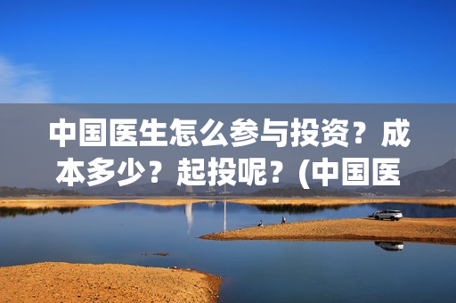 中国医生怎么参与投资？成本多少？起投呢？(中国医生怎么看病)