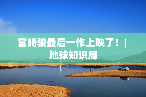 宫崎骏最后一作上映了！| 地球知识局