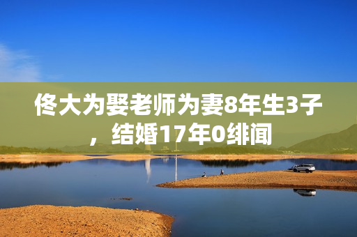 佟大为娶老师为妻8年生3子,结婚17年0绯闻 佟大为娶老师为妻8年生3子,结婚17年0绯闻