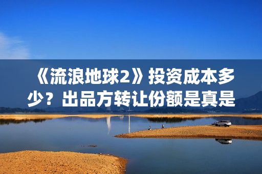 《流浪地球2》投资成本多少？出品方转让份额是真是假？(《流浪地球2》免费版在线观看)