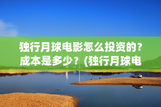独行月球电影怎么投资的？成本是多少？(独行月球电影什么时候开机)