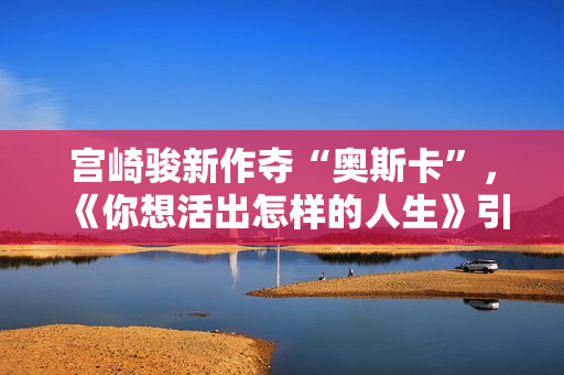 宫崎骏新作夺“奥斯卡”，《你想活出怎样的人生》引进内地