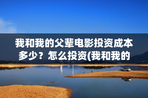 我和我的父辈电影投资成本多少?怎么投资(我和我的父辈电影多长时间能看完) 我和我的父辈电影投资成本多少?怎么投资(我和我的父辈电影多长时间能看完)