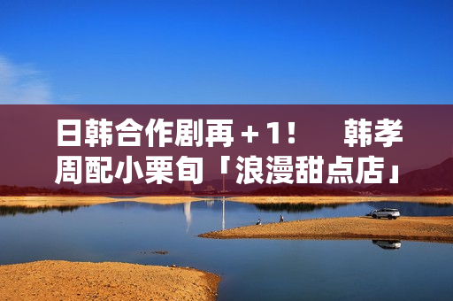 日韩合作剧再＋1！　韩孝周配小栗旬「浪漫甜点店」月初悄开拍
