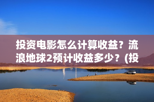 投资电影怎么计算收益？流浪地球2预计收益多少？(投资电影怎么算收益,多少能回本)