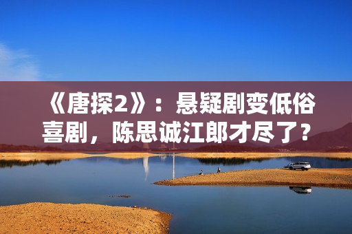 《唐探2》：悬疑剧变低俗喜剧，陈思诚江郎才尽了？