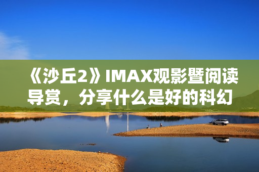 《沙丘2》IMAX观影暨阅读导赏,分享什么是好的科幻电影 《沙丘2》IMAX观影暨阅读导赏,分享什么是好的科幻电影