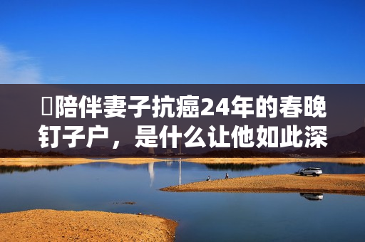 ​陪伴妻子抗癌24年的春晚钉子户，是什么让他如此深情？