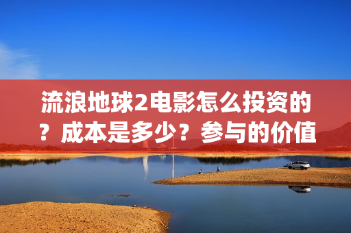 流浪地球2电影怎么投资的？成本是多少？参与的价值大吗？(流浪地球2电影什么时候上映)