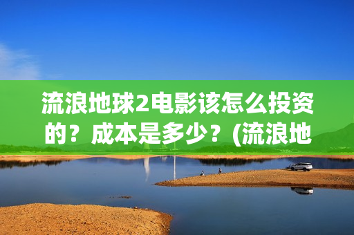 流浪地球2电影该怎么投资的？成本是多少？(流浪地球2电影在线观看)