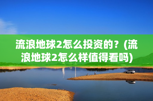 流浪地球2怎么投资的？(流浪地球2怎么样值得看吗)