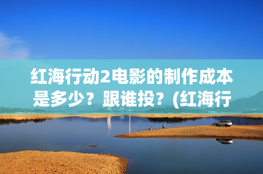 红海行动2电影的制作成本是多少？跟谁投？(红海行动2电影在线观看完整视频)