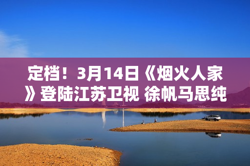 定档！3月14日《烟火人家》登陆江苏卫视 徐帆马思纯携手诠释家的含义