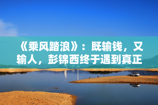 《乘风踏浪》：既输钱，又输人，彭锦西终于遇到真正的对手了